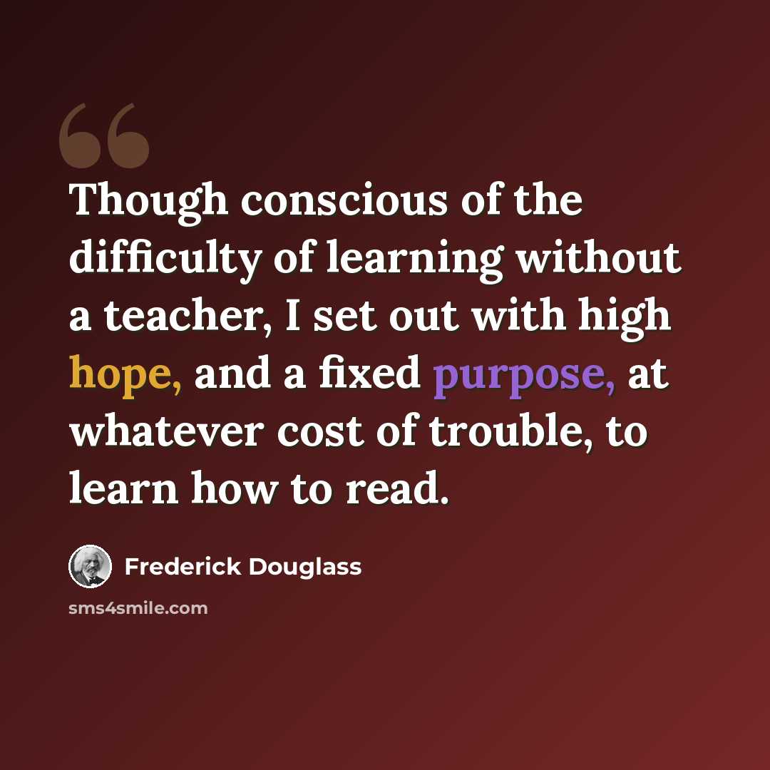 “Though conscious of the difficulty of learning without a teacher, I set out with high hope, and a fixed purpose, at whatever cost of trouble, to learn how to read.” quote by Frederick Douglass