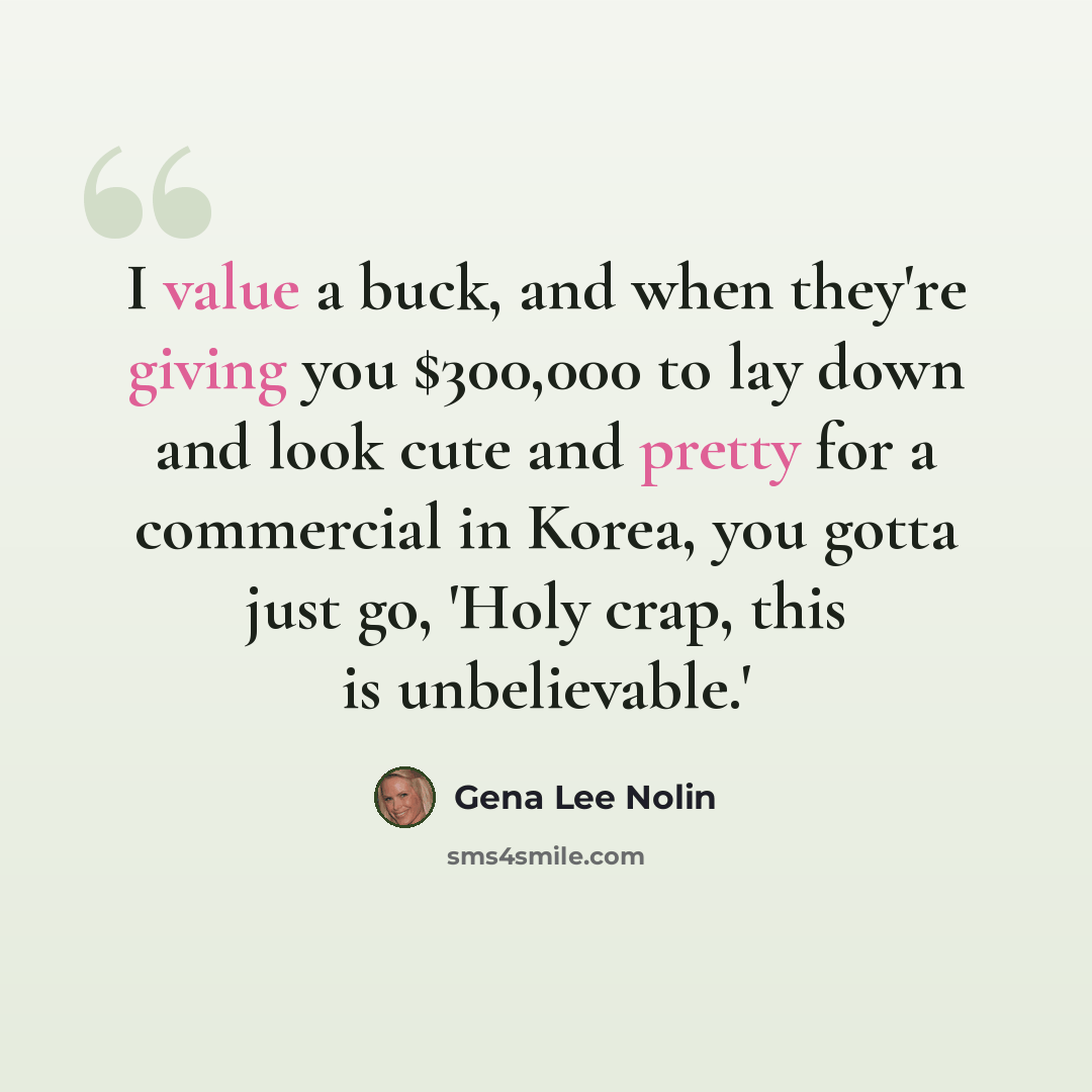 “I value a buck, and when they're giving you $300,000 to lay down and look cute and pretty for a commercial in Korea, you gotta just go, 'Holy crap, this is unbelievable.'” quote by Gena Lee Nolin
