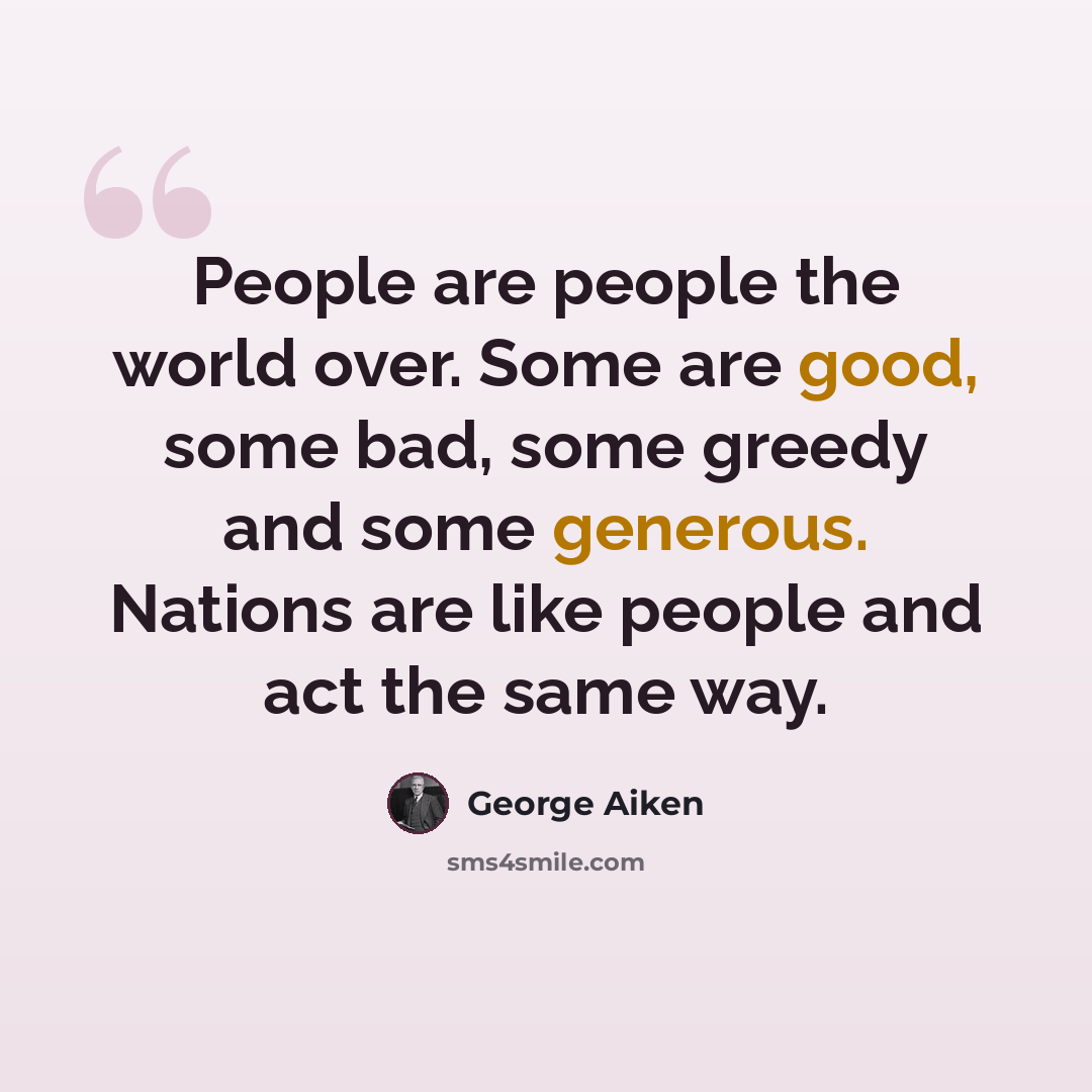 “People are people the world over. Some are good, some bad, some greedy and some generous. Nations are like people and act the same way.” quote by George Aiken