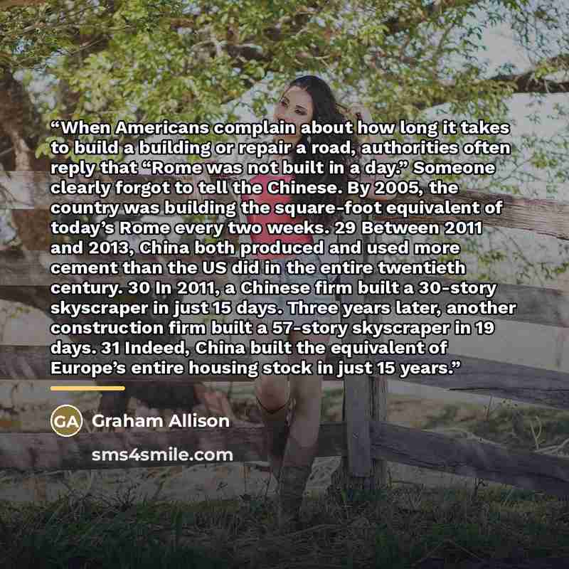 “When Americans complain about how long it takes to build a building or repair a road, authorities often reply that “Rome was not built in a day.” Someone clearly forgot to tell the Chinese. By 2005, the country was building the square-foot equivalent of today’s Rome every two weeks. 29 Between…” quote by Graham Allison