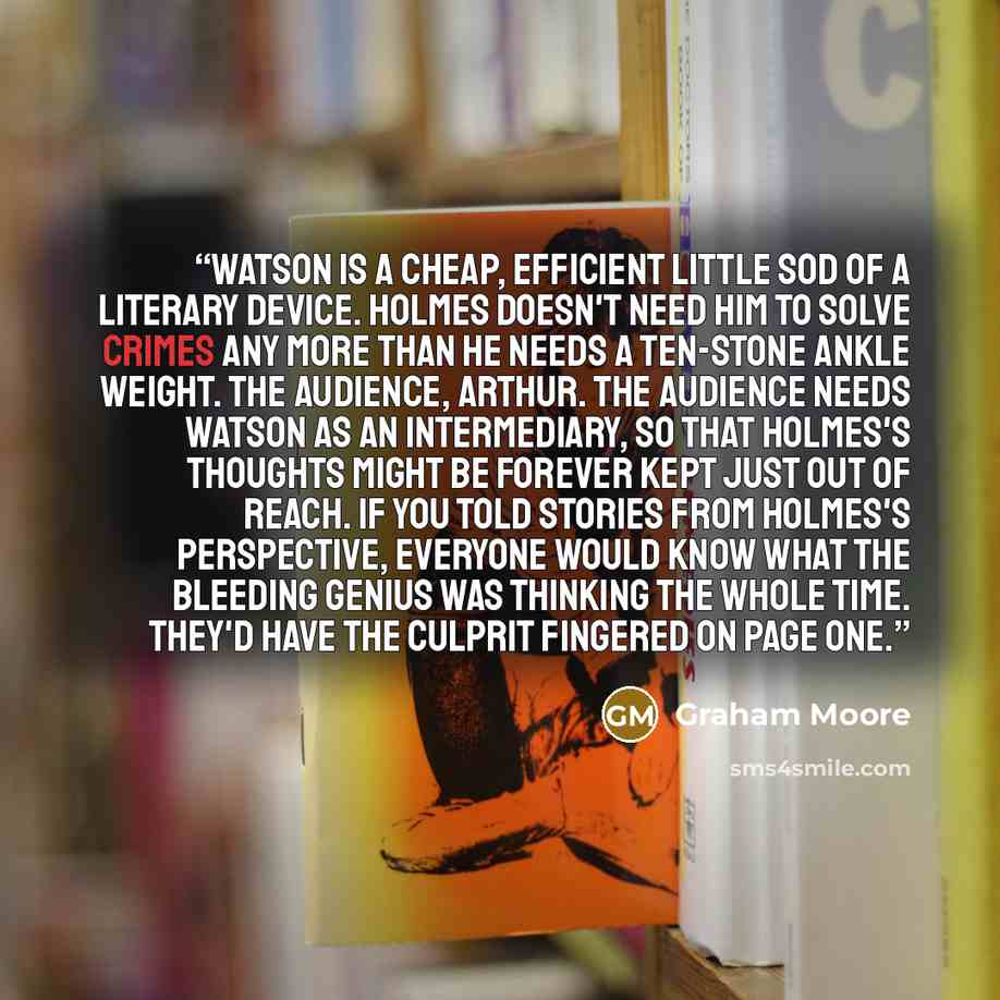 “Watson is a cheap, efficient little sod of a literary device. Holmes doesn't need him to solve crimes any more than he needs a ten-stone ankle weight. The audience, Arthur. The audience needs Watson as an intermediary, so that Holmes's thoughts might be forever kept just out of reach. If you told…” quote by Graham Moore