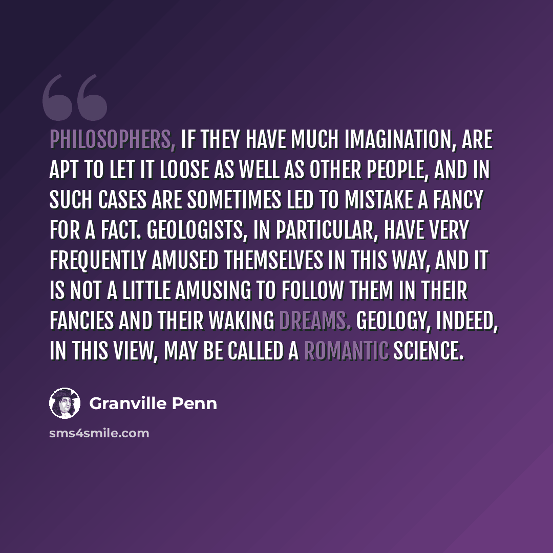 “Philosophers, if they have much imagination, are apt to let it loose as well as other people, and in such cases are sometimes led to mistake a fancy for a fact. Geologists, in particular, have very frequently amused themselves in this way, and it is not a little amusing to follow them in their…” quote by Granville Penn