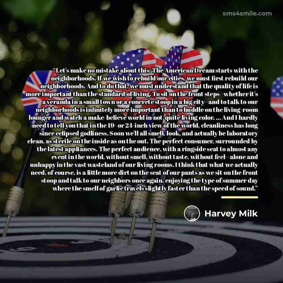 “Let's make no mistake about this: The American Dream starts with the neighborhoods. If we wish to rebuild our cities, we must first rebuild our neighborhoods. And to do that, we must understand that the quality of life is more important than the standard of living. To sit on the front…” quote by Harvey Milk