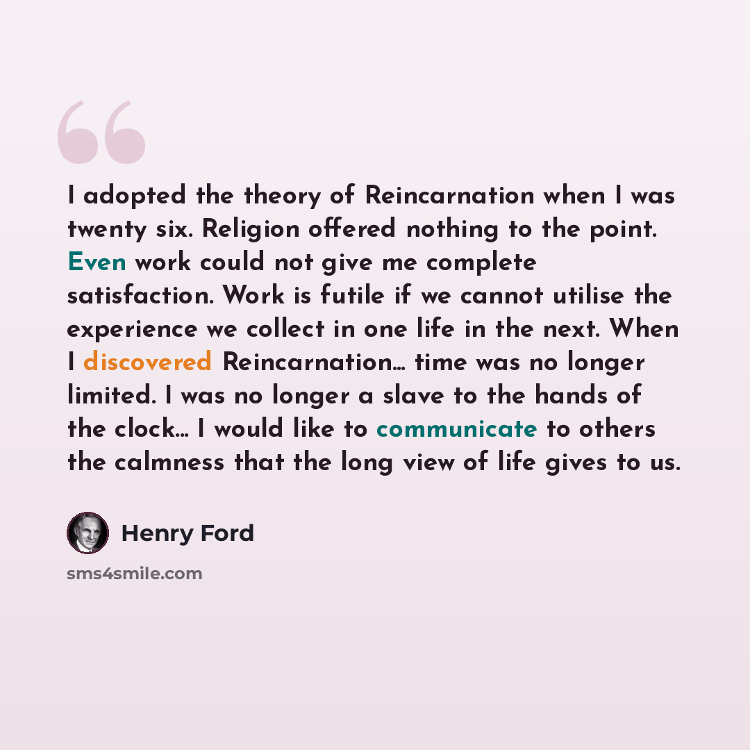 “I adopted the theory of Reincarnation when I was twenty six. Religion offered nothing to the point. Even work could not give me complete satisfaction. Work is futile if we cannot utilise the experience we collect in one life in the next. When I discovered Reincarnation... time was no longer…” quote by Henry Ford