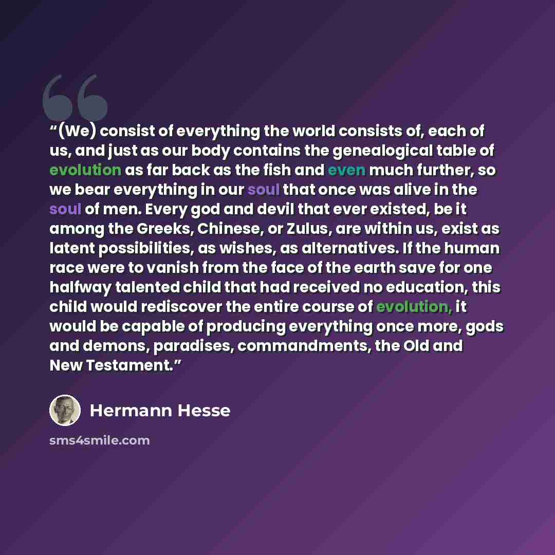 “(We) consist of everything the world consists of, each of us, and just as our body contains the genealogical table of evolution as far back as the fish and even much further, so we bear everything in our soul that once was alive in the soul of men. Every god and devil that ever existed, be it…” quote by Hermann Hesse