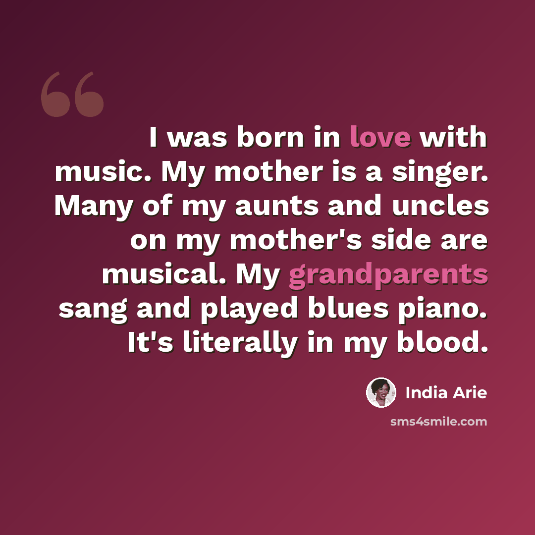 “I was born in love with music. My mother is a singer. Many of my aunts and uncles on my mother's side are musical. My grandparents sang and played blues piano. It's literally in my blood.” quote by India Arie