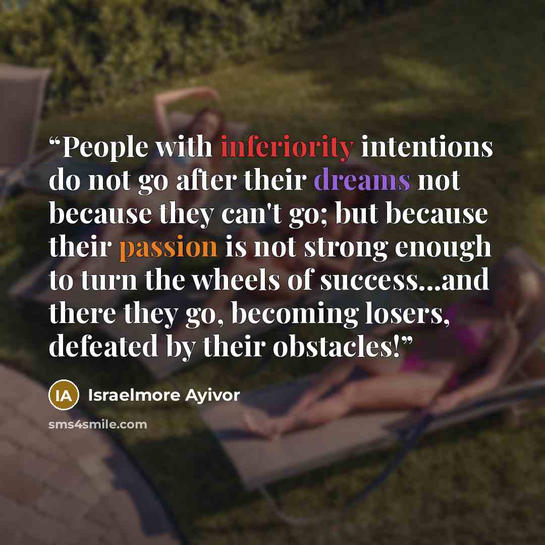 “People with inferiority intentions do not go after their dreams not because they can't go; but because their passion is not strong enough to turn the wheels of success...and there they go, becoming losers, defeated by their obstacles!” quote by Israelmore Ayivor