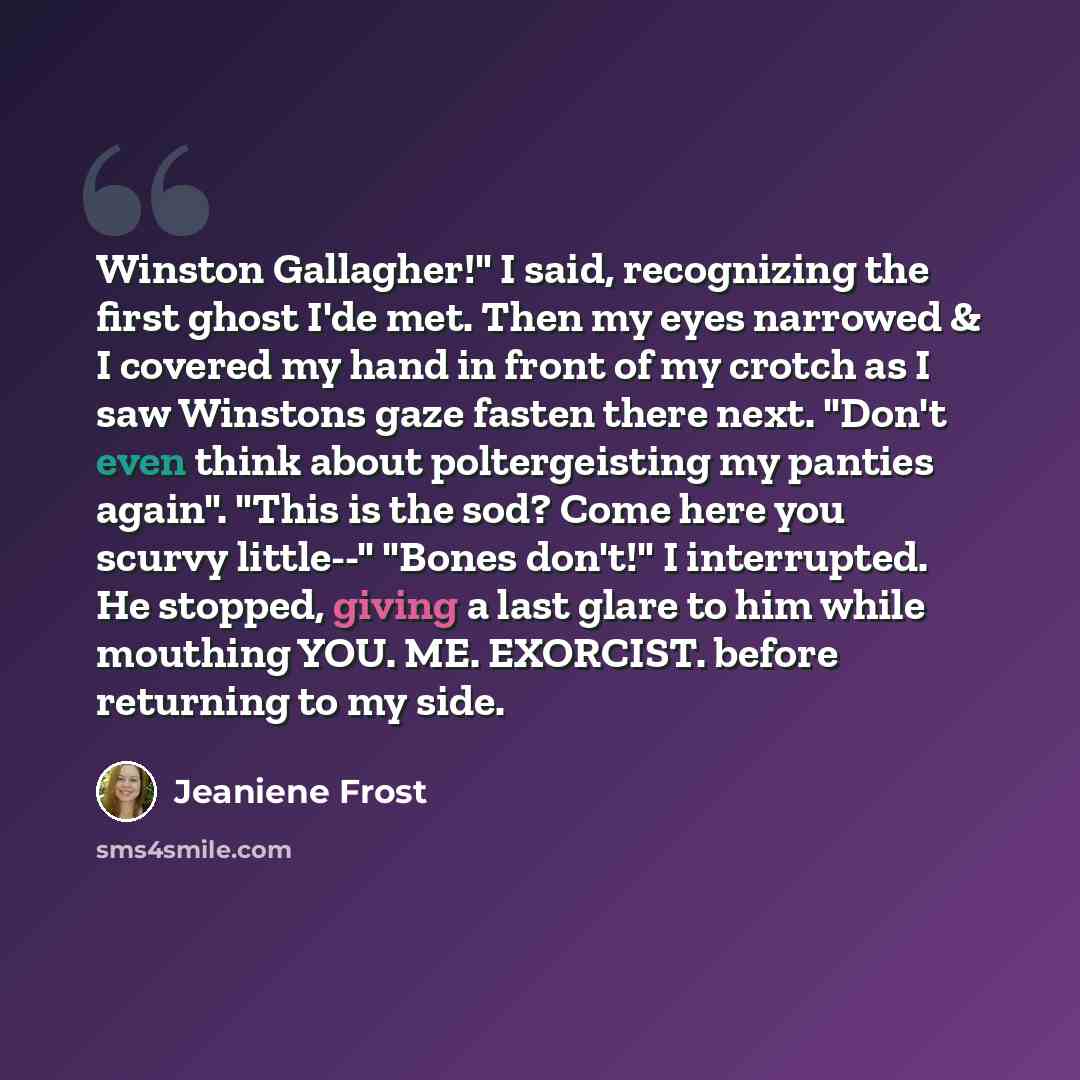 “Winston Gallagher!" I said, recognizing the first ghost I'de met. Then my eyes narrowed & I covered my hand in front of my crotch as I saw Winstons gaze fasten there next. "Don't even think about poltergeisting my panties again". "This is the sod? Come here you scurvy little--" "Bones don't!" I…” quote by Jeaniene Frost