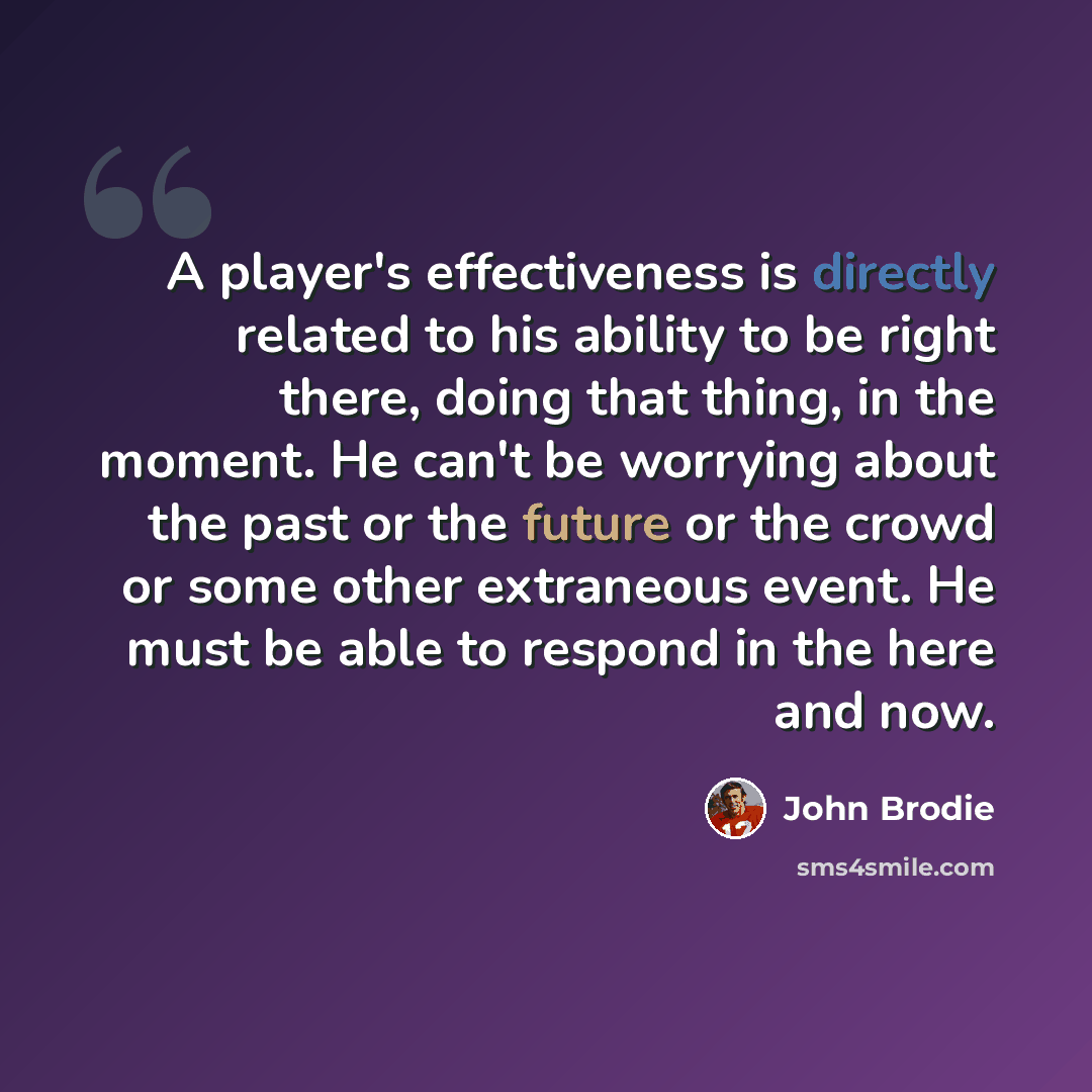 “A player's effectiveness is directly related to his ability to be right there, doing that thing, in the moment. He can't be worrying about the past or the future or the crowd or some other extraneous event. He must be able to respond in the here and now.” quote by John Brodie