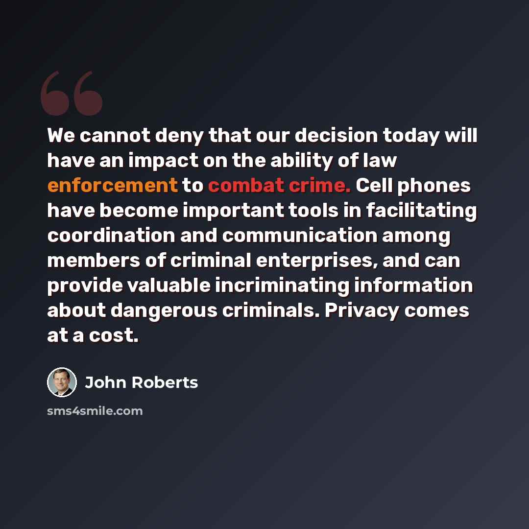 “We cannot deny that our decision today will have an impact on the ability of law enforcement to combat crime. Cell phones have become important tools in facilitating coordination and communication among members of criminal enterprises, and can provide valuable incriminating information about…” quote by John Roberts