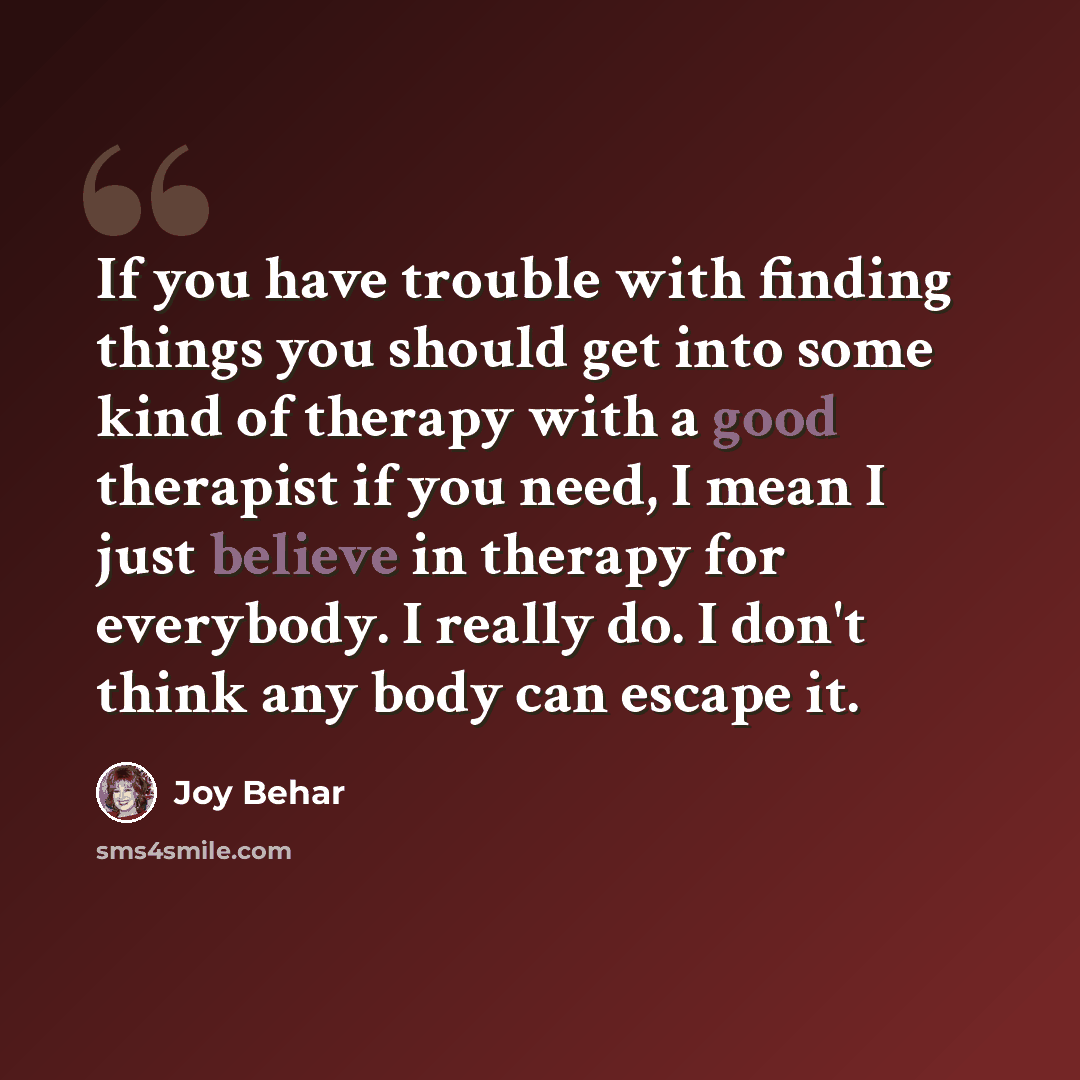“If you have trouble with finding things you should get into some kind of therapy with a good therapist if you need, I mean I just believe in therapy for everybody. I really do. I don't think any body can escape it.” quote by Joy Behar