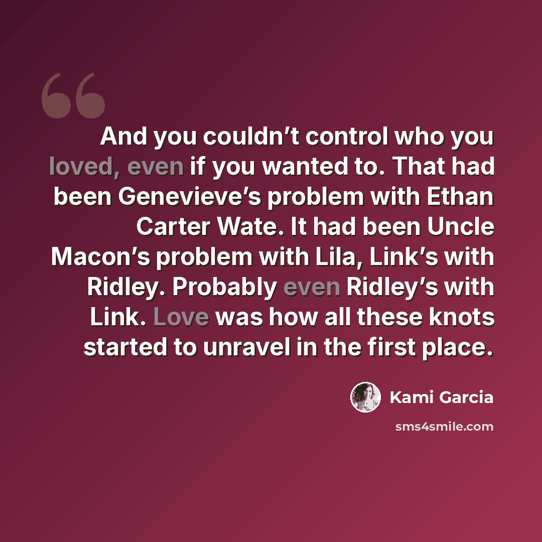 “And you couldn’t control who you loved, even if you wanted to. That had been Genevieve’s problem with Ethan Carter Wate. It had been Uncle Macon’s problem with Lila, Link’s with Ridley. Probably even Ridley’s with Link. Love was how all these knots started to unravel in the first place.” quote by Kami Garcia