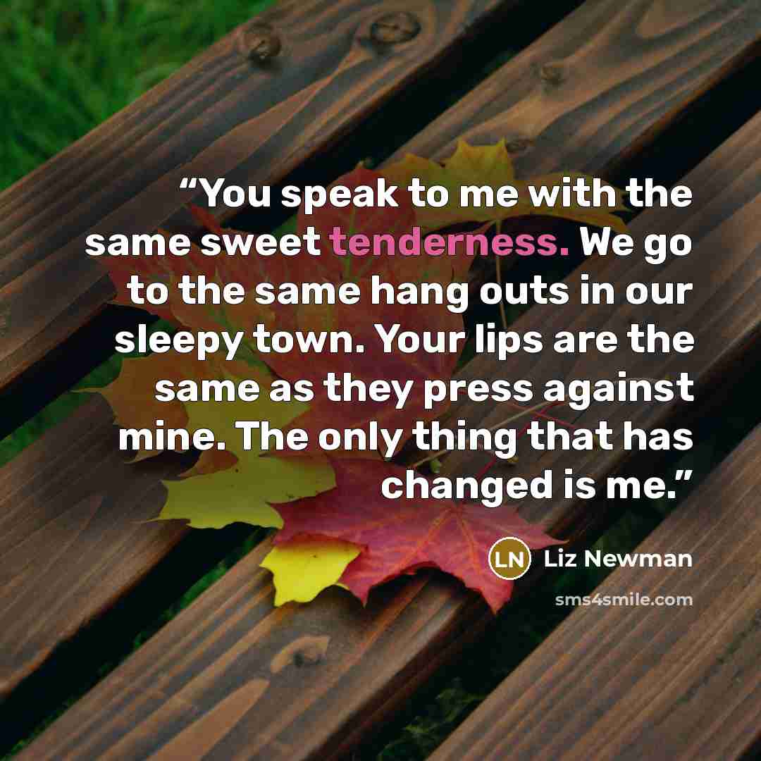“You speak to me with the same sweet tenderness. We go to the same hang outs in our sleepy town. Your lips are the same as they press against mine. The only thing that has changed is me.” quote by Liz Newman