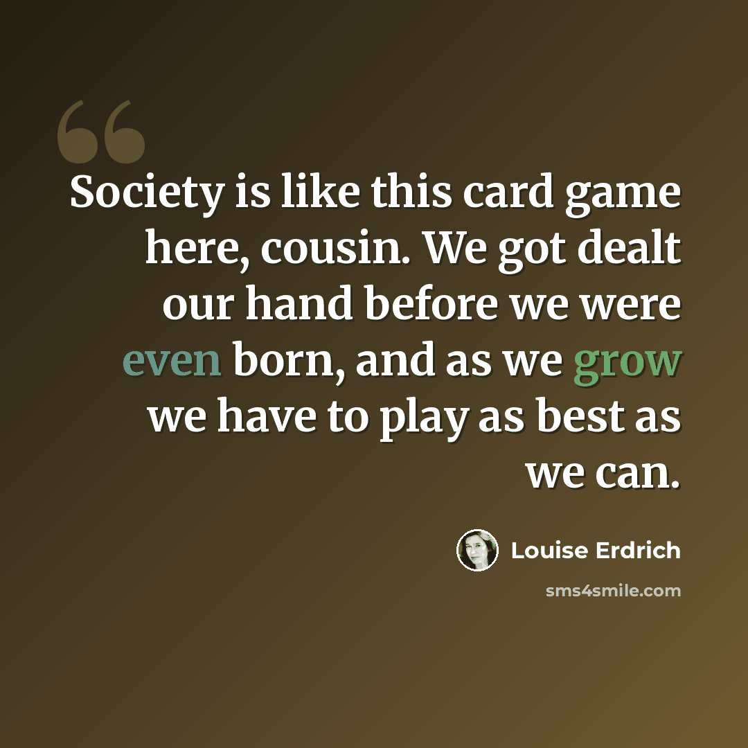 “Society is like this card game here, cousin. We got dealt our hand before we were even born, and as we grow we have to play as best as we can.” quote by Louise Erdrich