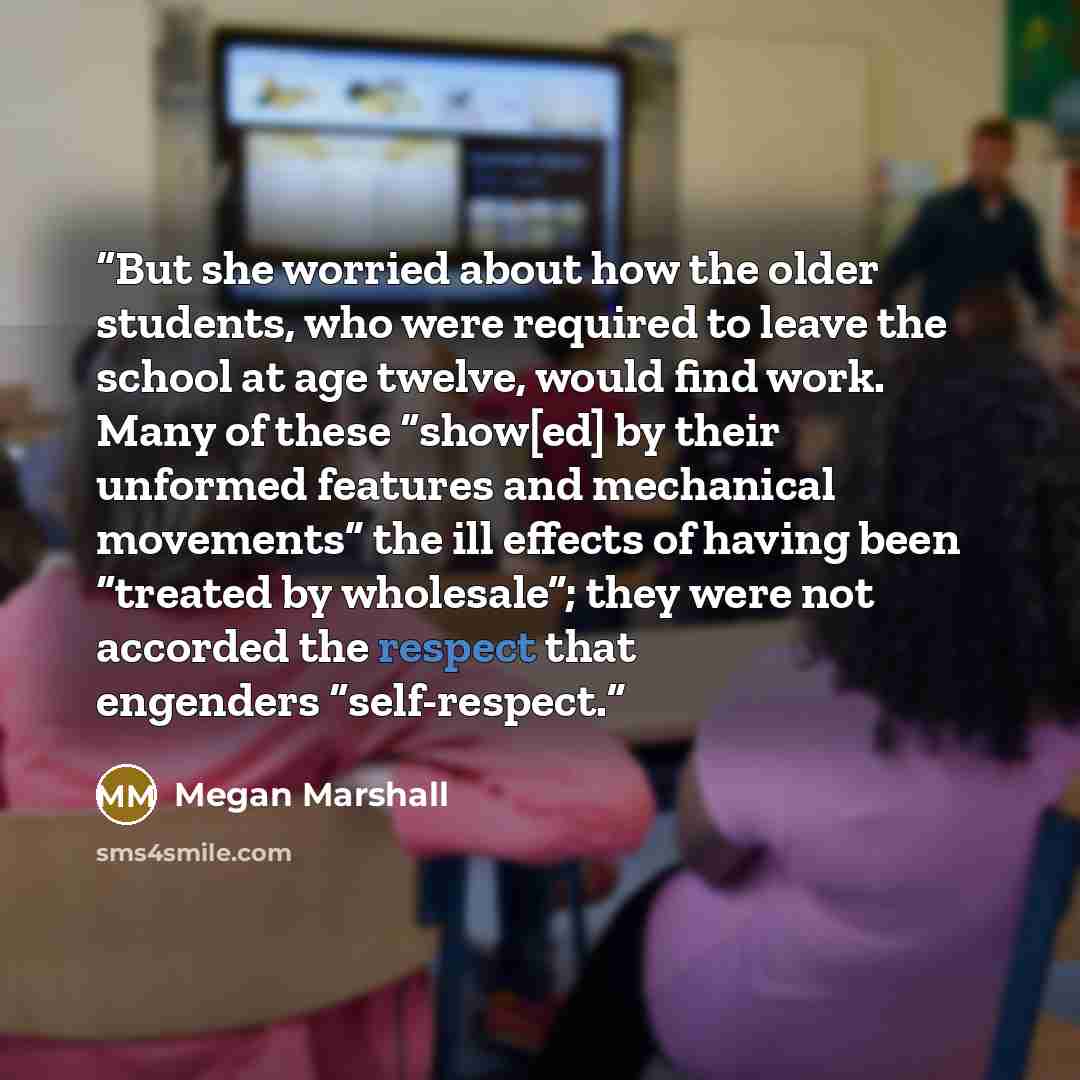 “But she worried about how the older students, who were required to leave the school at age twelve, would find work. Many of these “show[ed] by their unformed features and mechanical movements” the ill effects of having been “treated by wholesale”; they were not accorded the respect that engenders…” quote by Megan Marshall