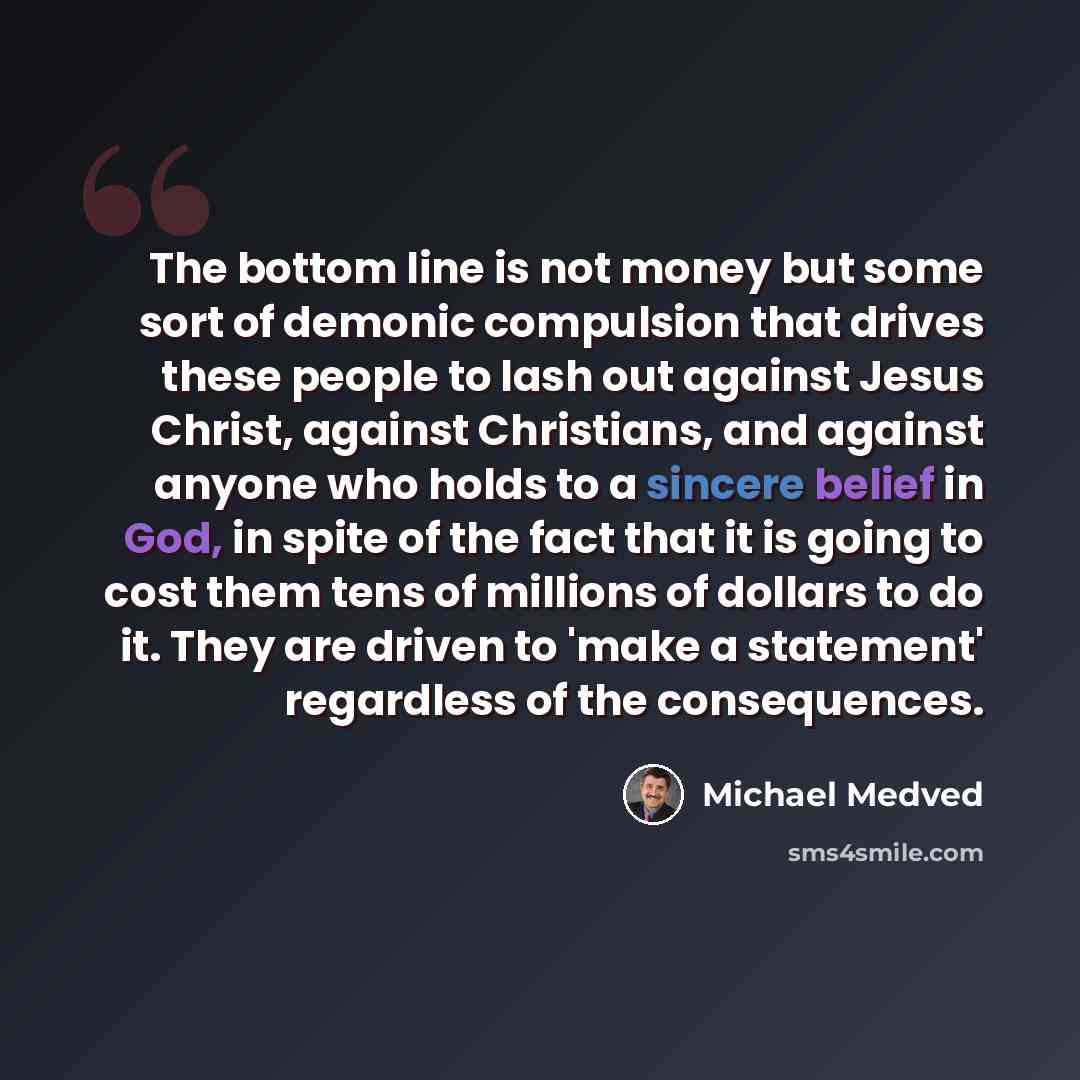 “The bottom line is not money but some sort of demonic compulsion that drives these people to lash out against Jesus Christ, against Christians, and against anyone who holds to a sincere belief in God, in spite of the fact that it is going to cost them tens of millions of dollars to do it. They are…” quote by Michael Medved