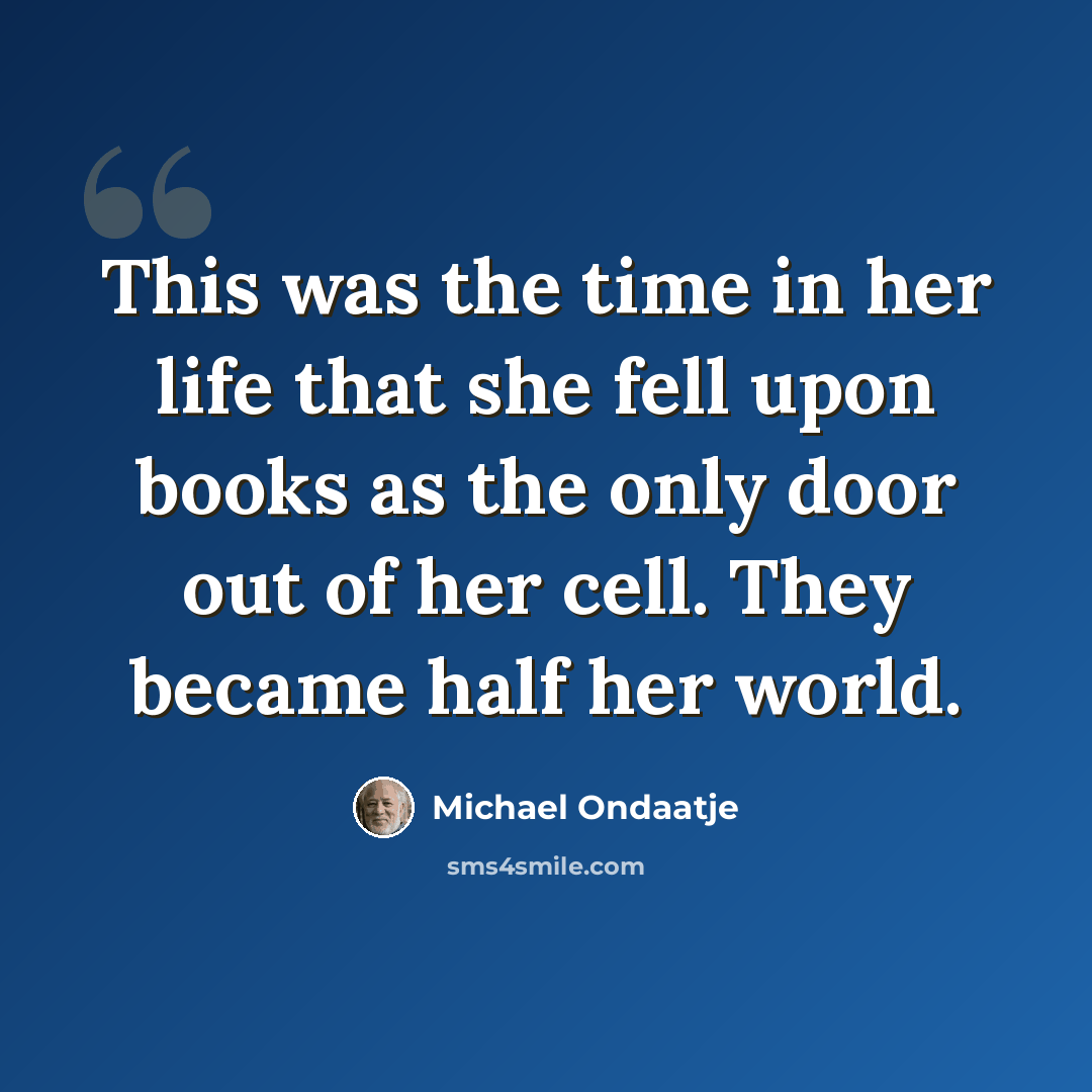 “This was the time in her life that she fell upon books as the only door out of her cell. They became half her world.” quote by Michael Ondaatje