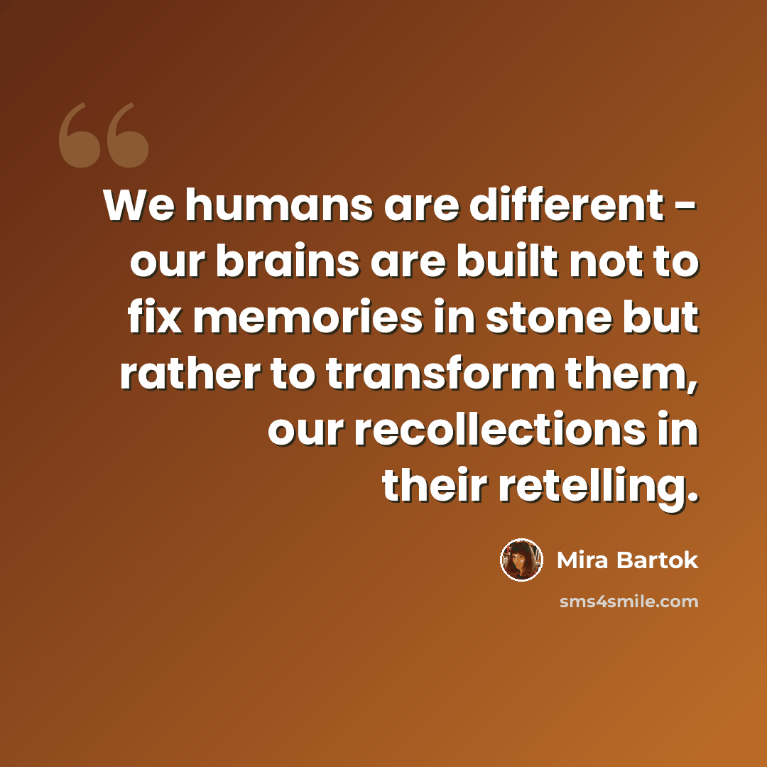“We humans are different - our brains are built not to fix memories in stone but rather to transform them, our recollections in their retelling.” quote by Mira Bartok