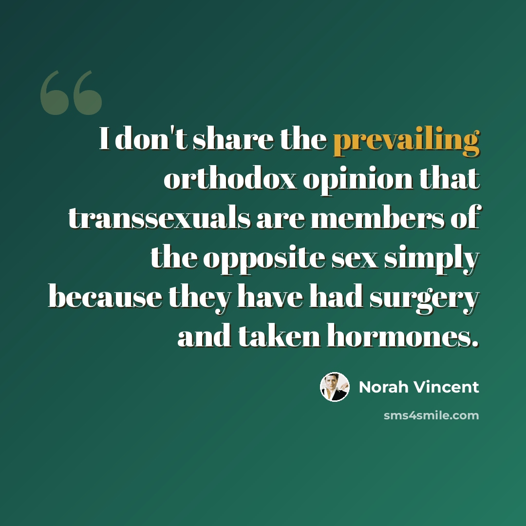 “I don't share the prevailing orthodox opinion that transsexuals are members of the opposite sex simply because they have had surgery and taken hormones.” quote by Norah Vincent