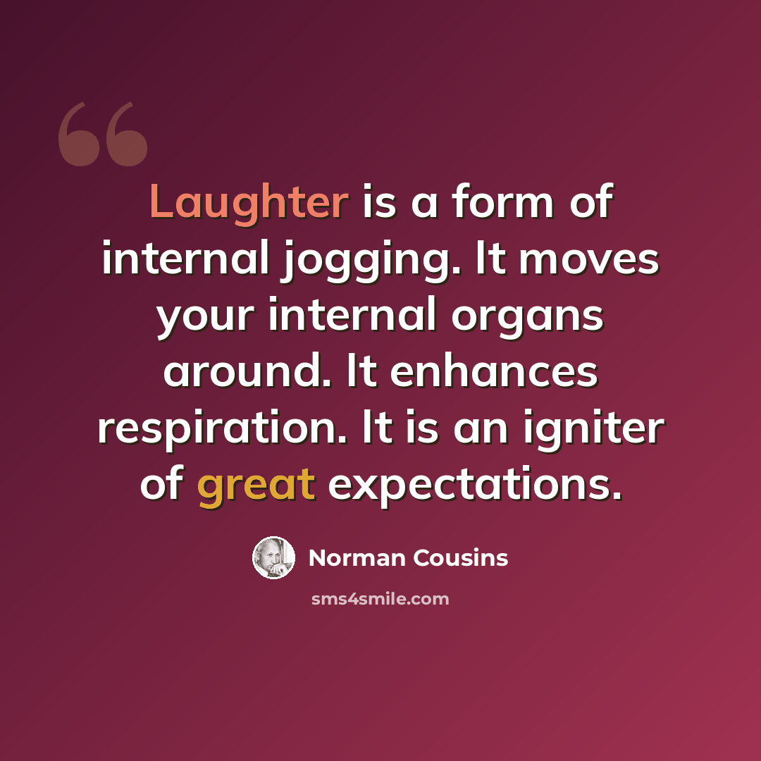 “Laughter is a form of internal jogging. It moves your internal organs around. It enhances respiration. It is an igniter of great expectations.” quote by Norman Cousins