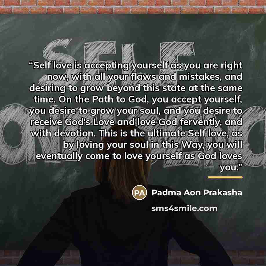 “Self love is accepting yourself as you are right now, with all your flaws and mistakes, and desiring to grow beyond this state at the same time. On the Path to God, you accept yourself, you desire to grow your soul, and you desire to receive God’s Love and love God fervently, and with devotion…” quote by Padma Aon Prakasha