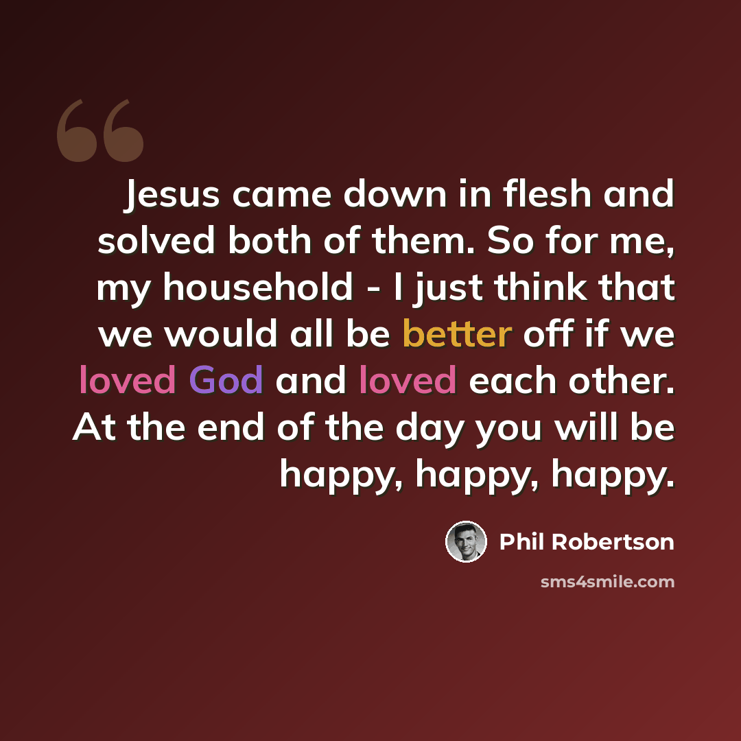 “Jesus came down in flesh and solved both of them. So for me, my household - I just think that we would all be better off if we loved God and loved each other. At the end of the day you will be happy, happy, happy.” quote by Phil Robertson