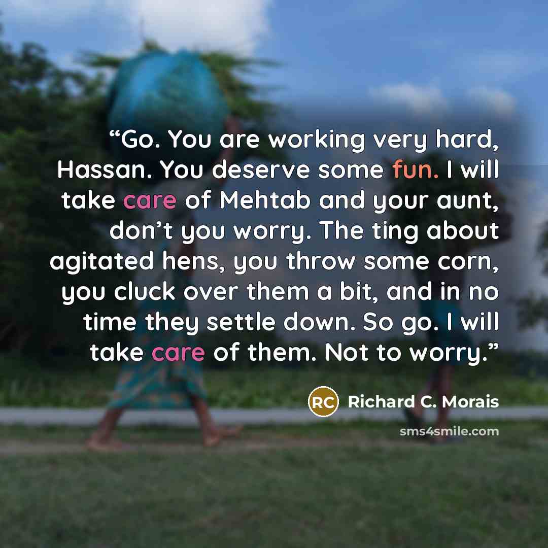 “Go. You are working very hard, Hassan. You deserve some fun. I will take care of Mehtab and your aunt, don’t you worry. The ting about agitated hens, you throw some corn, you cluck over them a bit, and in no time they settle down. So go. I will take care of them. Not to worry.” quote by Richard C. Morais