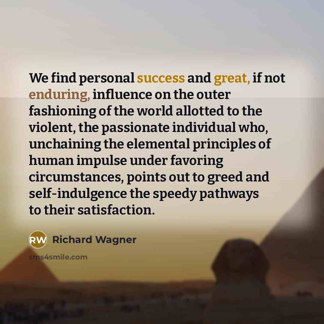 “We find personal success and great, if not enduring, influence on the outer fashioning of the world allotted to the violent, the passionate individual who, unchaining the elemental principles of human impulse under favoring circumstances, points out to greed and self-indulgence the speedy pathways…” quote by Richard Wagner