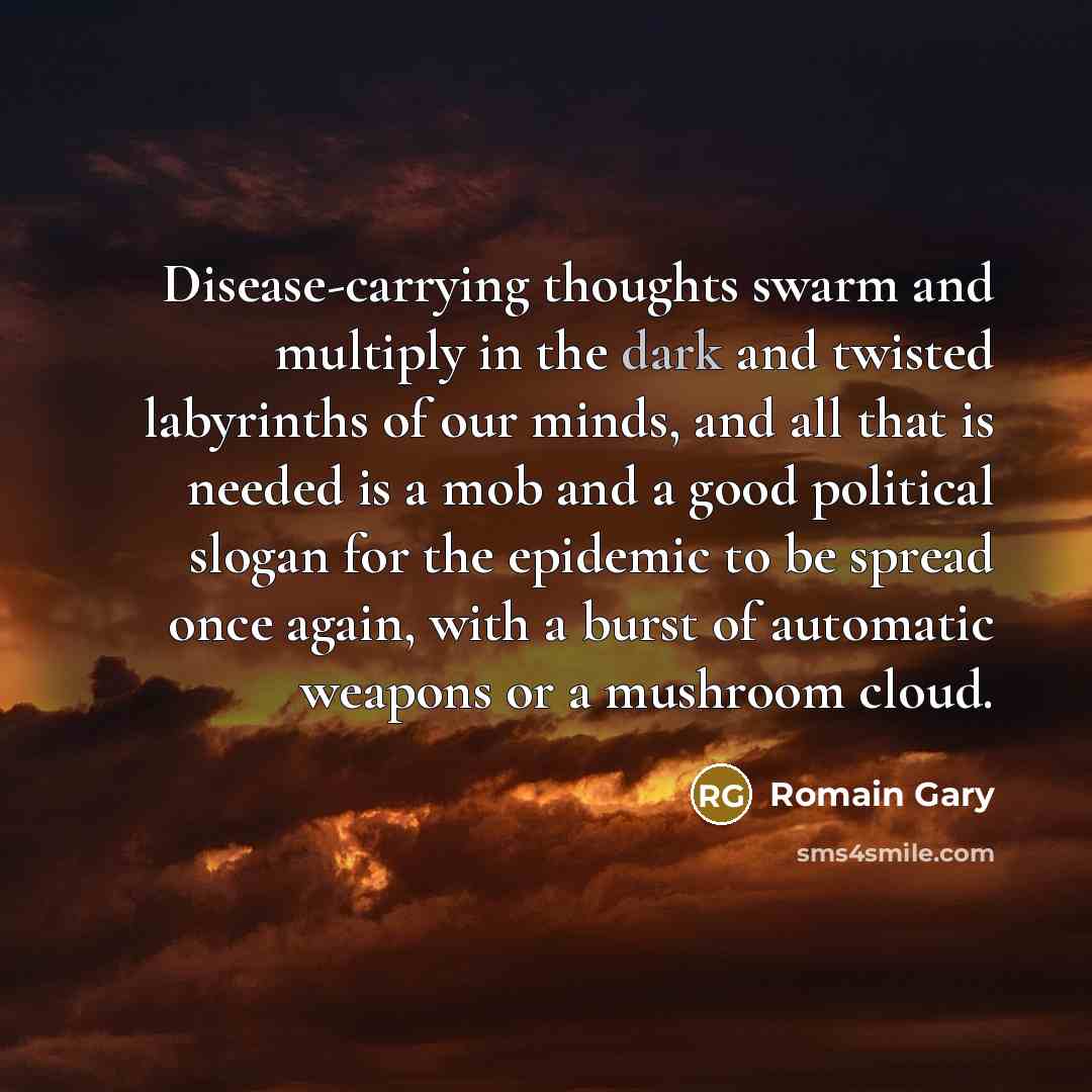 “Disease-carrying thoughts swarm and multiply in the dark and twisted labyrinths of our minds, and all that is needed is a mob and a good political slogan for the epidemic to be spread once again, with a burst of automatic weapons or a mushroom cloud.” quote by Romain Gary