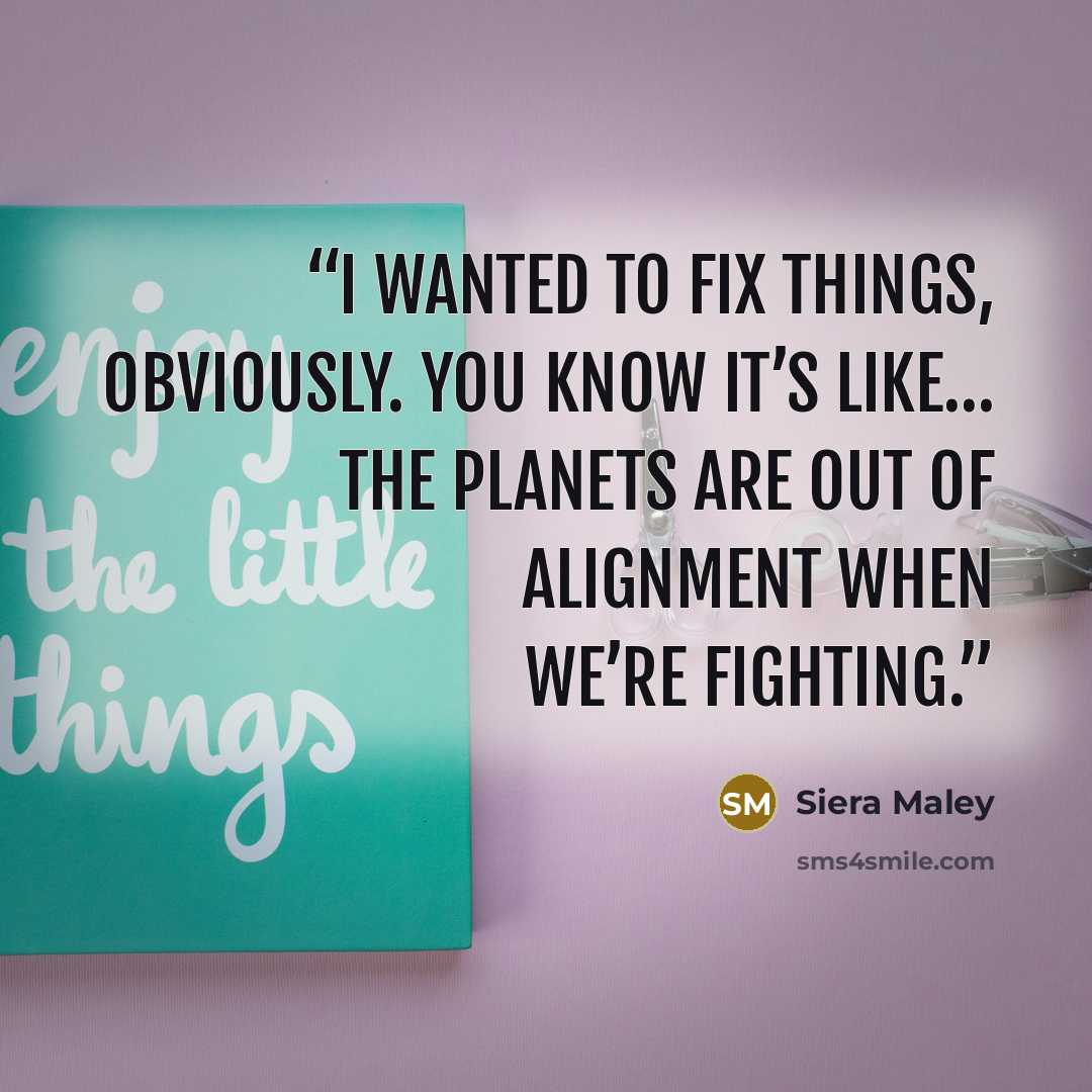 “I wanted to fix things, obviously. You know it’s like… the planets are out of alignment when we’re fighting.” quote by Siera Maley