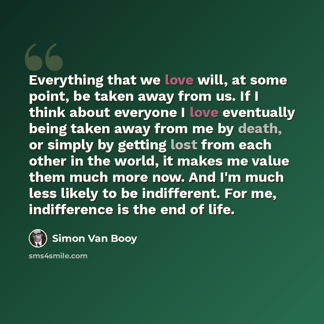 “Everything that we love will, at some point, be taken away from us. If I think about everyone I love eventually being taken away from me by death, or simply by getting lost from each other in the world, it makes me value them much more now. And I'm much less likely to be indifferent. For me…” quote by Simon Van Booy