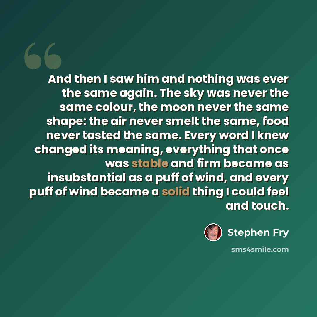 “And then I saw him and nothing was ever the same again. The sky was never the same colour, the moon never the same shape: the air never smelt the same, food never tasted the same. Every word I knew changed its meaning, everything that once was stable and firm became as insubstantial as a puff of…” quote by Stephen Fry