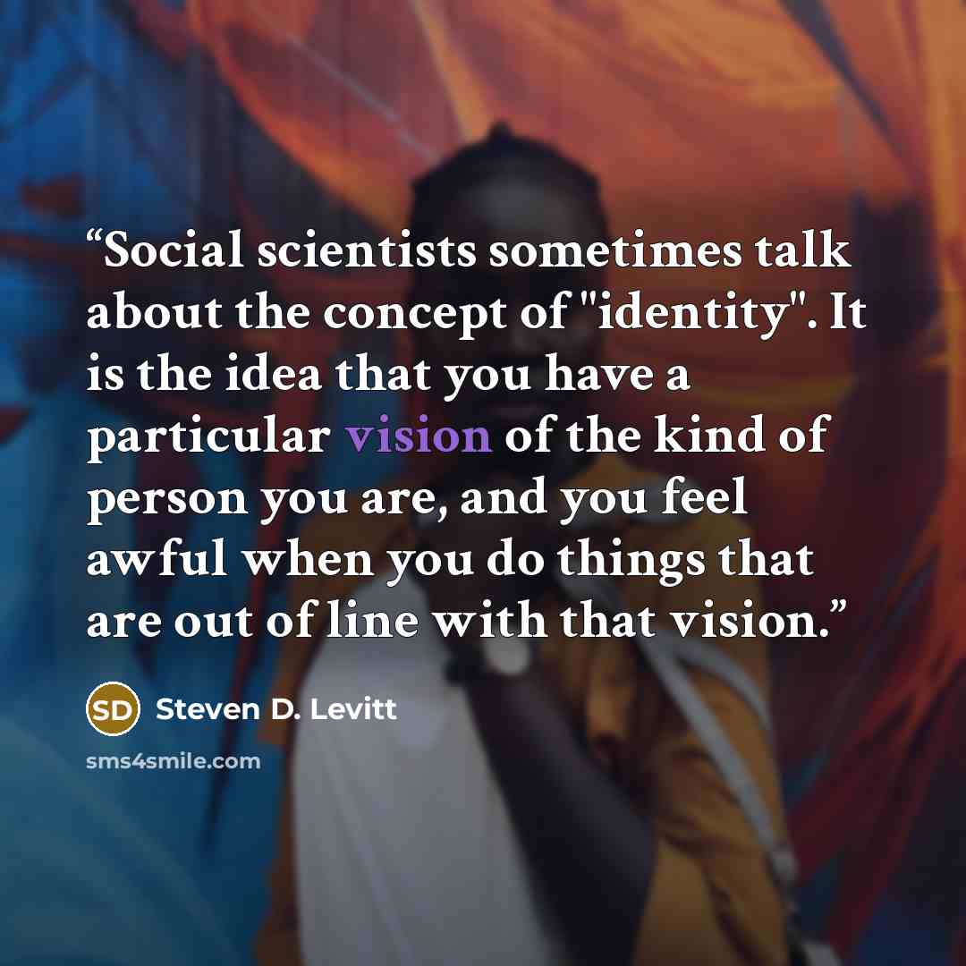 “Social scientists sometimes talk about the concept of "identity". It is the idea that you have a particular vision of the kind of person you are, and you feel awful when you do things that are out of line with that vision.” quote by Steven D. Levitt