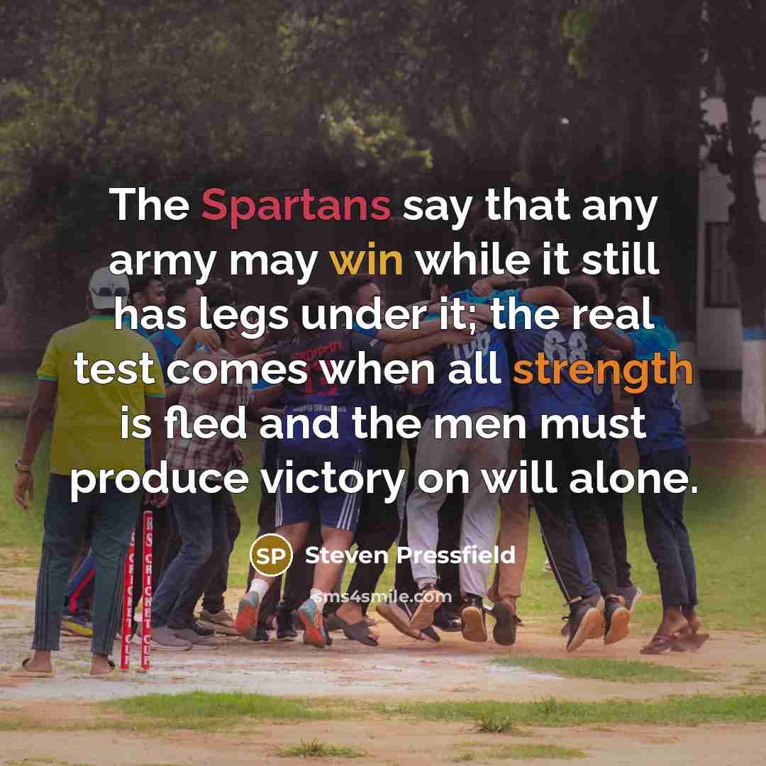 “The Spartans say that any army may win while it still has legs under it; the real test comes when all strength is fled and the men must produce victory on will alone.” quote by Steven Pressfield