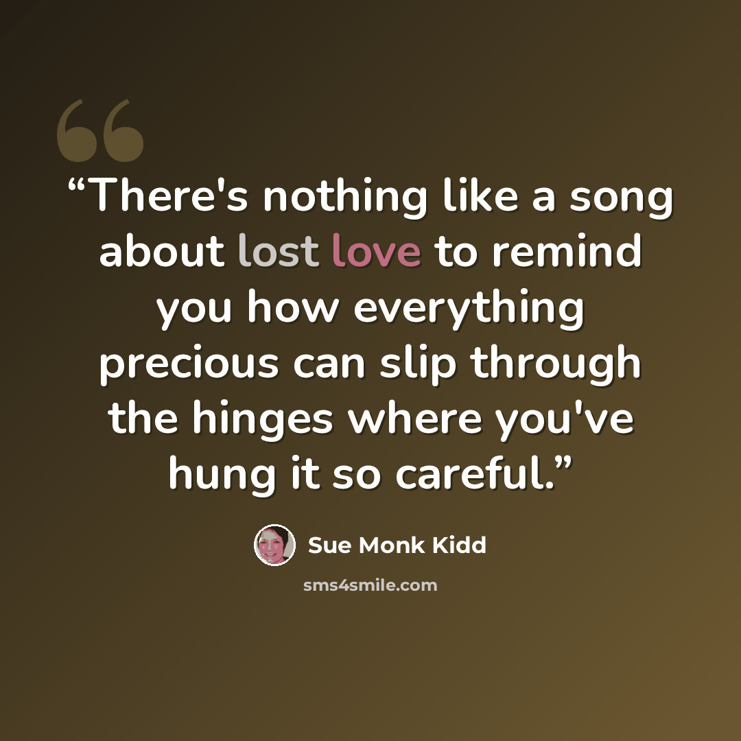 “There's nothing like a song about lost love to remind you how everything precious can slip through the hinges where you've hung it so careful.” quote by Sue Monk Kidd