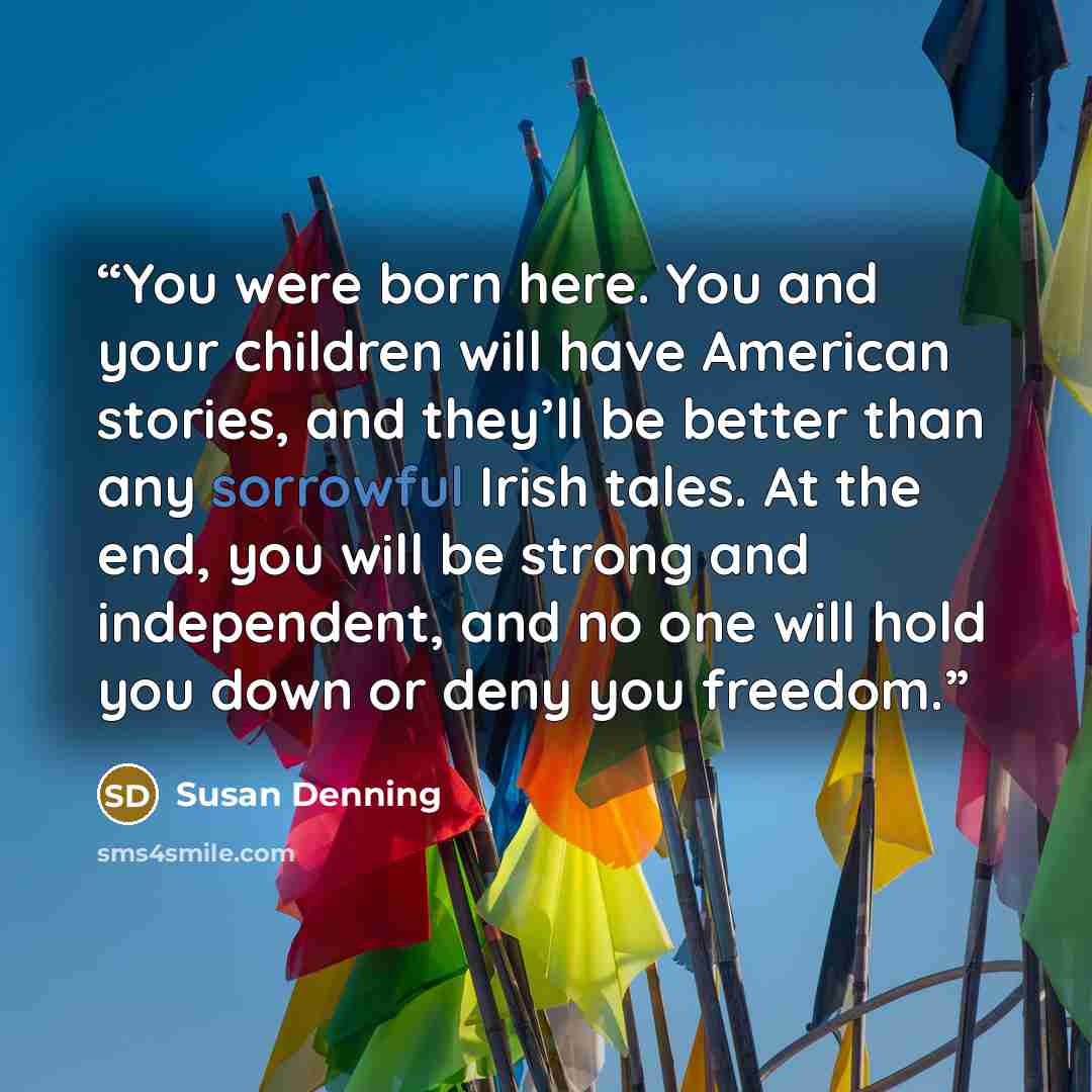 “You were born here. You and your children will have American stories, and they’ll be better than any sorrowful Irish tales. At the end, you will be strong and independent, and no one will hold you down or deny you freedom.” quote by Susan Denning