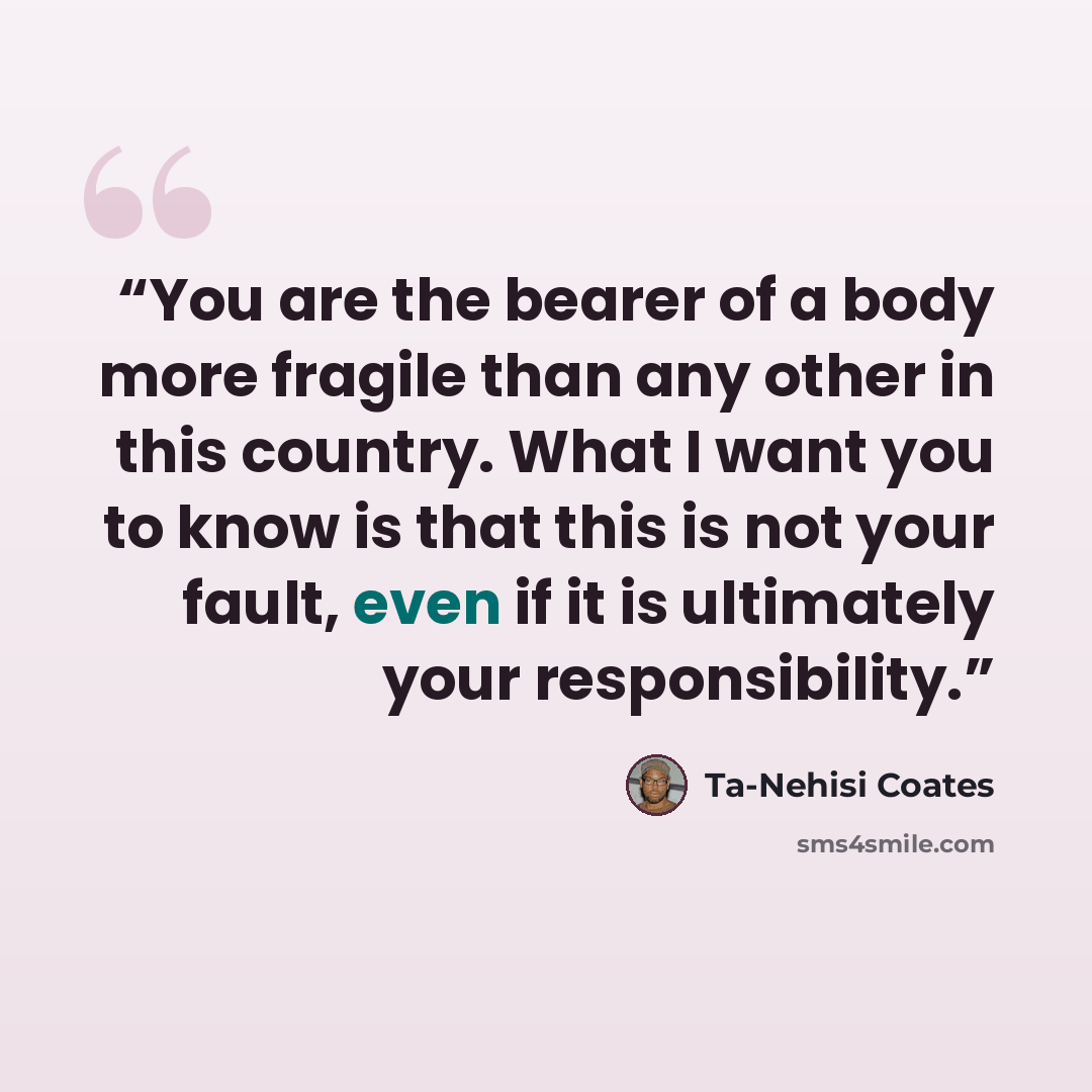“You are the bearer of a body more fragile than any other in this country. What I want you to know is that this is not your fault, even if it is ultimately your responsibility.” quote by Ta-Nehisi Coates