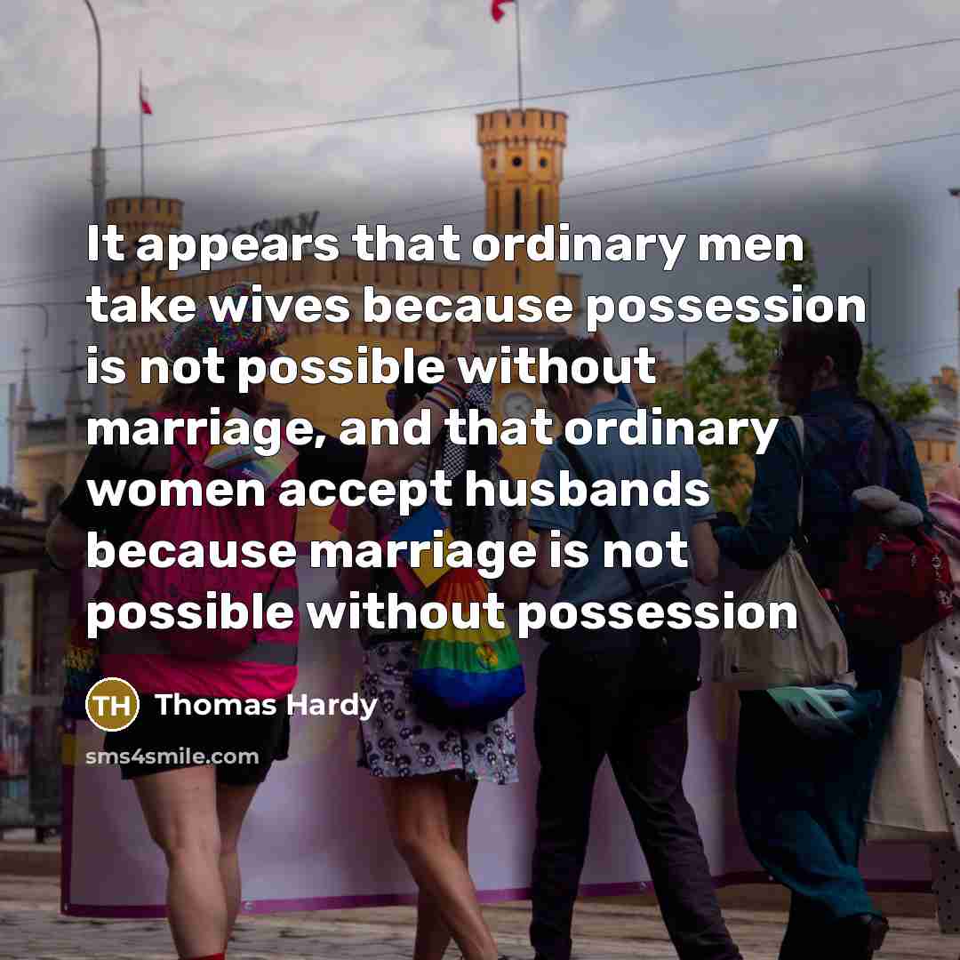 “It appears that ordinary men take wives because possession is not possible without marriage, and that ordinary women accept husbands because marriage is not possible without possession” quote by Thomas Hardy