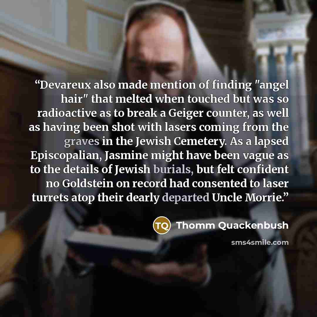 “Devareux also made mention of finding "angel hair" that melted when touched but was so radioactive as to break a Geiger counter, as well as having been shot with lasers coming from the graves in the Jewish Cemetery. As a lapsed Episcopalian, Jasmine might have been vague as to the details of…” quote by Thomm Quackenbush