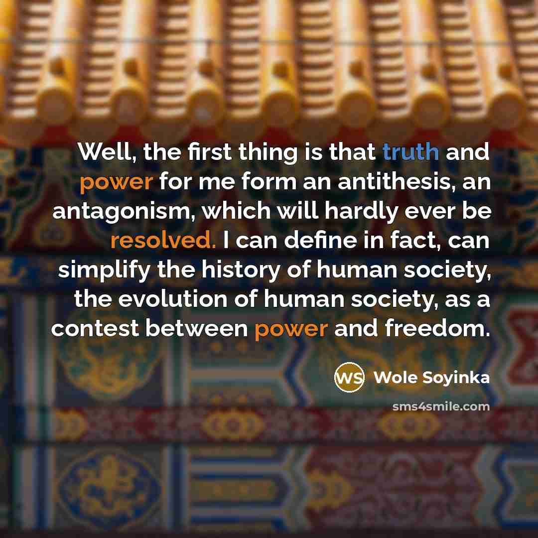 “Well, the first thing is that truth and power for me form an antithesis, an antagonism, which will hardly ever be resolved. I can define in fact, can simplify the history of human society, the evolution of human society, as a contest between power and freedom.” quote by Wole Soyinka