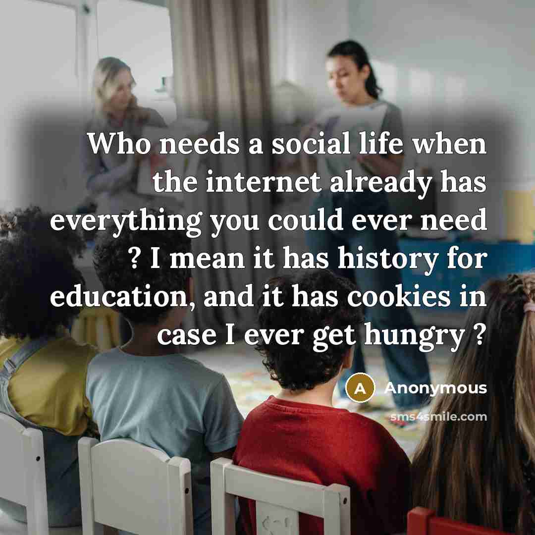 “Who needs a social life when the internet already has everything you could ever need ? I mean it has history for education, and it has cookies in case I ever get hungry ?” quote by Anonymous