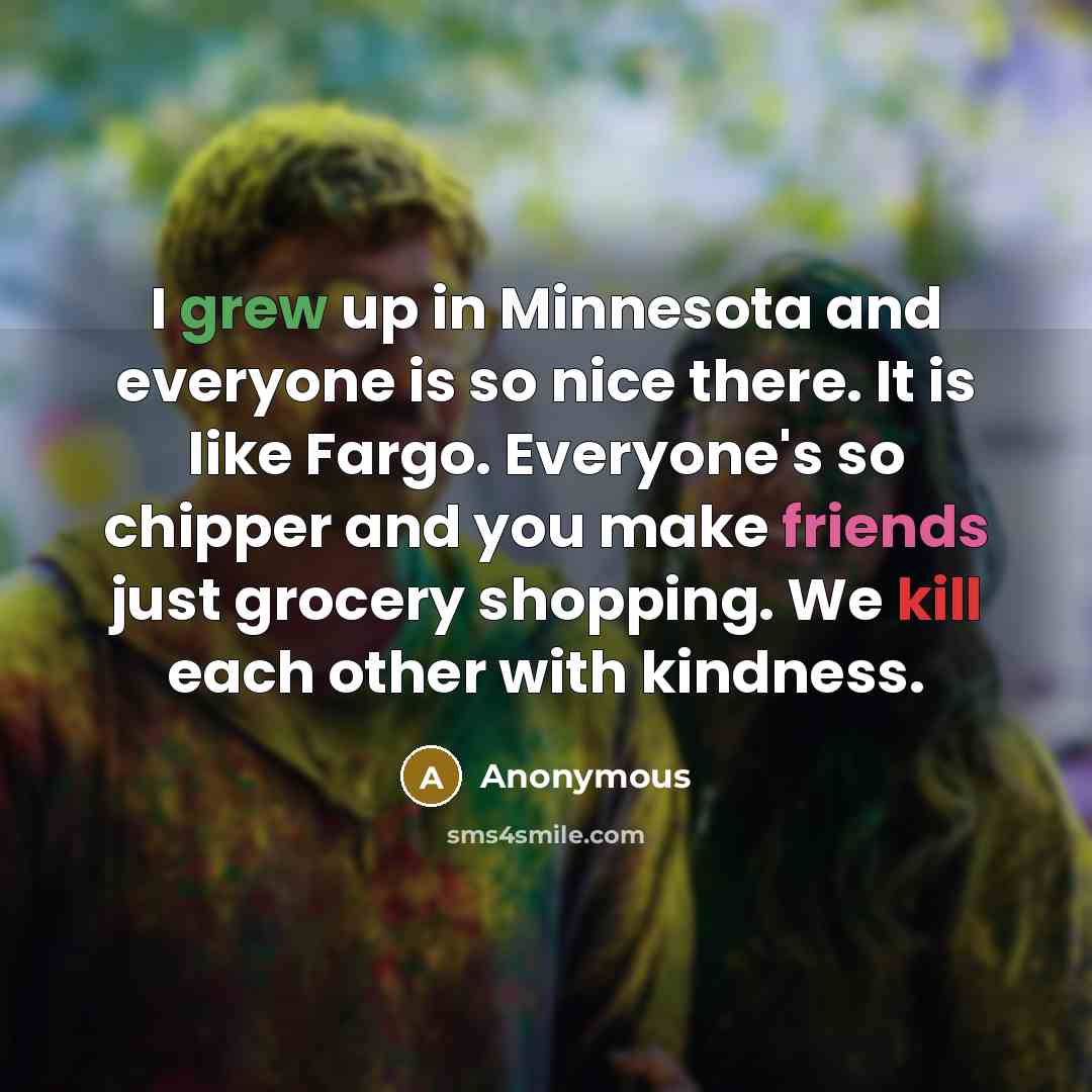 “I grew up in Minnesota and everyone is so nice there. It is like Fargo. Everyone's so chipper and you make friends just grocery shopping. We kill each other with kindness.” quote by Anonymous