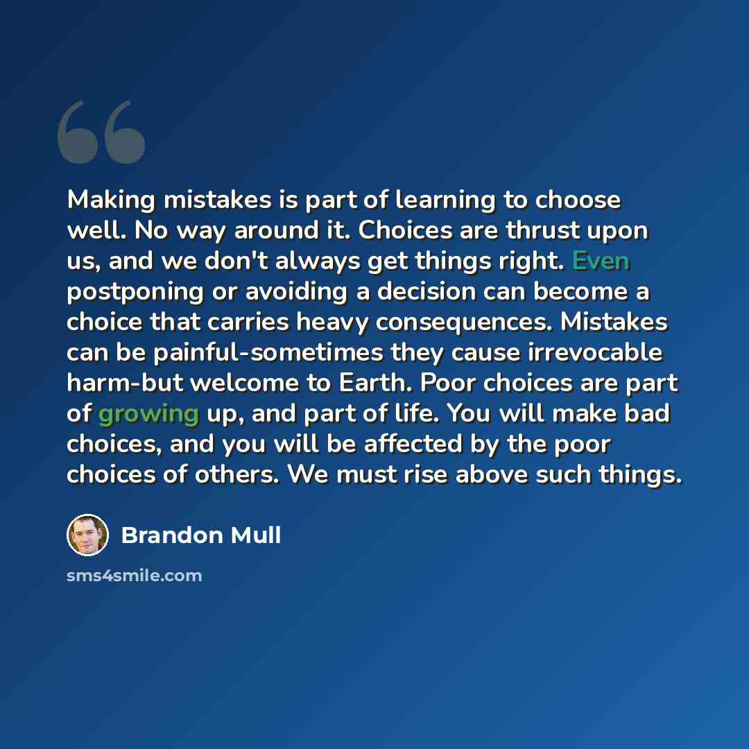 “Making mistakes is part of learning to choose well. No way around it. Choices are thrust upon us, and we don't always get things right. Even postponing or avoiding a decision can become a choice that carries heavy consequences. Mistakes can be painful-sometimes they cause irrevocable harm-but…” quote by Brandon Mull