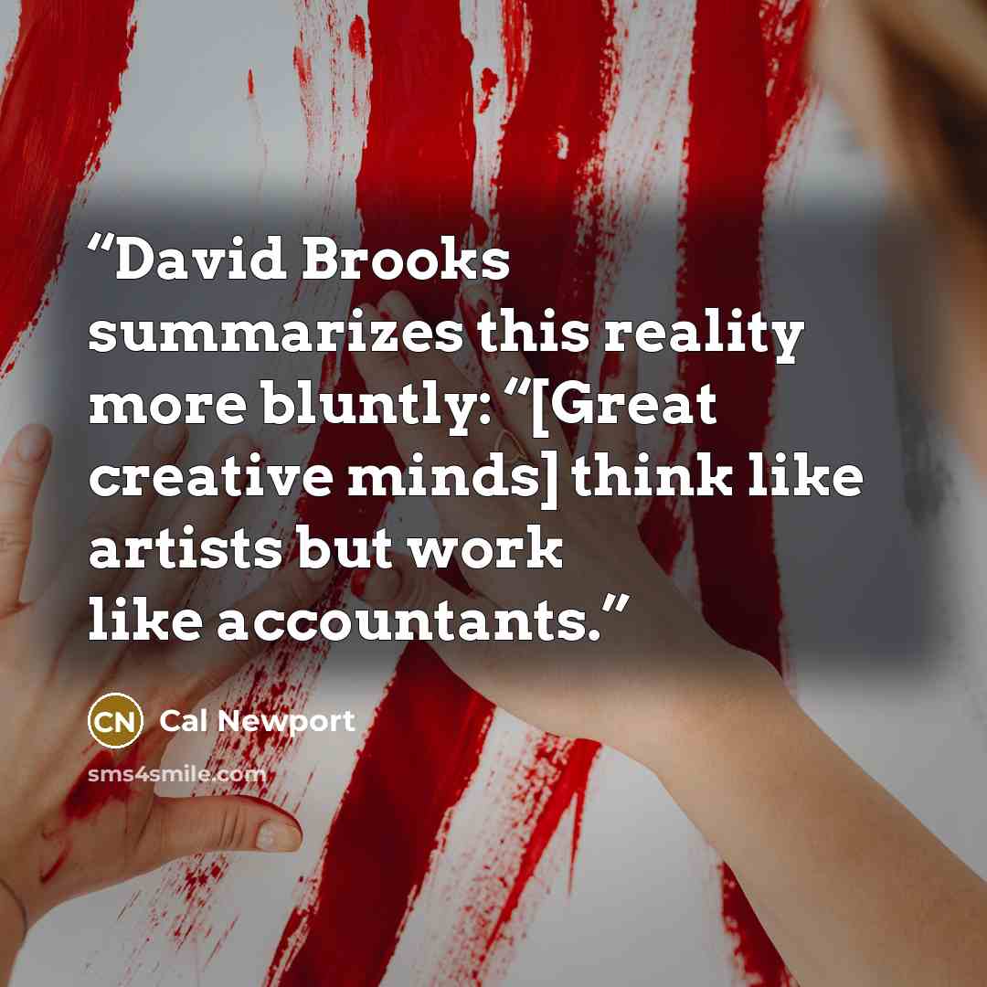 “David Brooks summarizes this reality more bluntly: “[Great creative minds] think like artists but work like accountants.” quote by Cal Newport
