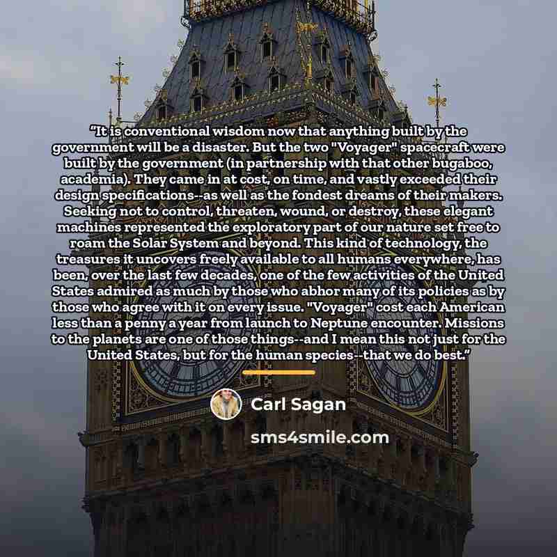 “It is conventional wisdom now that anything built by the government will be a disaster. But the two "Voyager" spacecraft were built by the government (in partnership with that other bugaboo, academia). They came in at cost, on time, and vastly exceeded their design specifications--as well as the…” quote by Carl Sagan