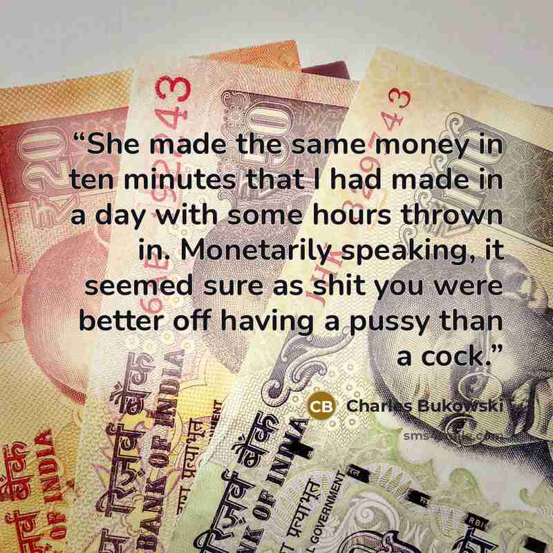 “She made the same money in ten minutes that I had made in a day with some hours thrown in. Monetarily speaking, it seemed sure as shit you were better off having a pussy than a cock.” quote by Charles Bukowski
