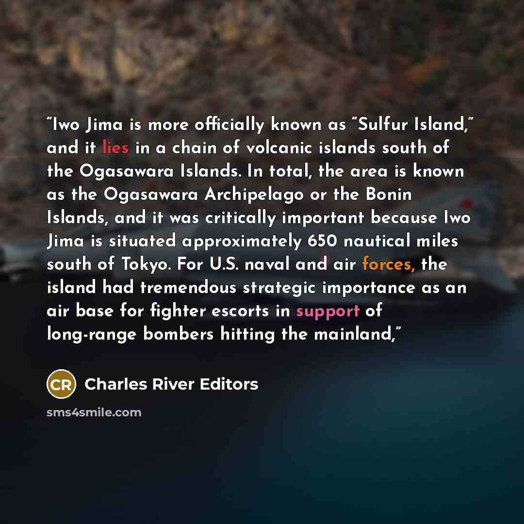 “Iwo Jima is more officially known as “Sulfur Island,” and it lies in a chain of volcanic islands south of the Ogasawara Islands. In total, the area is known as the Ogasawara Archipelago or the Bonin Islands, and it was critically important because Iwo Jima is situated approximately 650 nautical…” quote by Charles River Editors