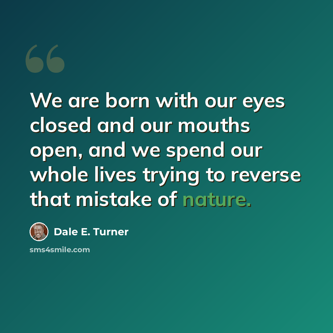 “We are born with our eyes closed and our mouths open, and we spend our whole lives trying to reverse that mistake of nature.” quote by Dale E. Turner