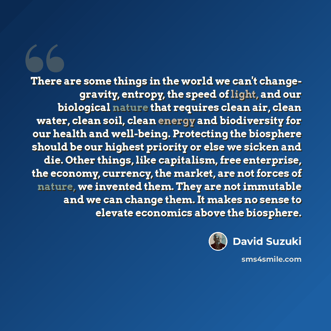 “There are some things in the world we can't change- gravity, entropy, the speed of light, and our biological nature that requires clean air, clean water, clean soil, clean energy and biodiversity for our health and well-being. Protecting the biosphere should be our highest priority or else we…” quote by David Suzuki
