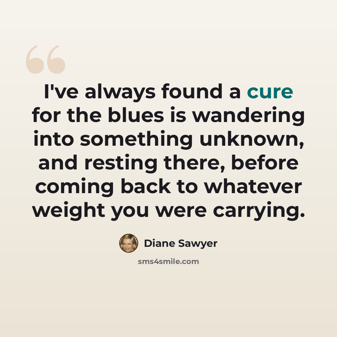 “I've always found a cure for the blues is wandering into something unknown, and resting there, before coming back to whatever weight you were carrying.” quote by Diane Sawyer